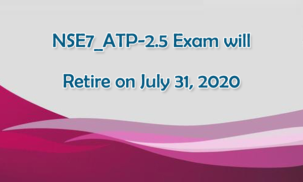 NSE7_ATP-2.5 exam will retire on July 31, 2020