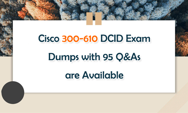 Cisco 300-610 DCID Exam Dumps with 95 Q&As are Available