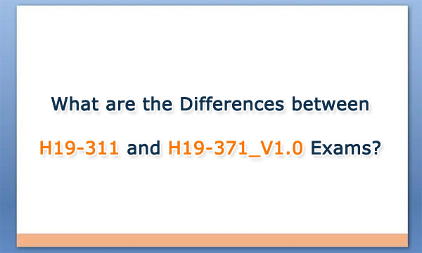 What are the Differences between H19-311 and H19-371_V1.0 Exams?