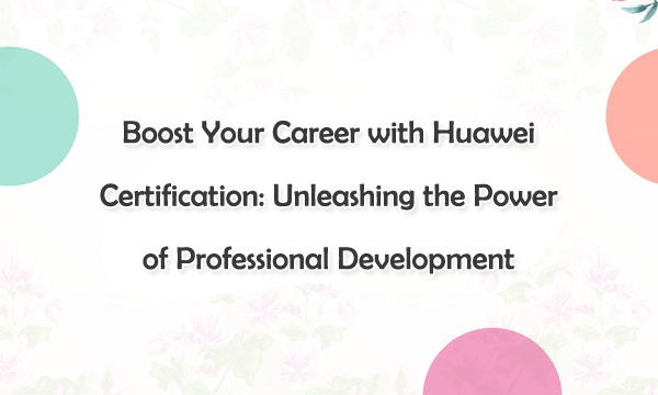 Boost Your Career with Huawei Certification: Unleashing the Power of Professional Development