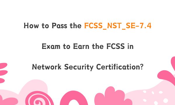 How to Pass the FCSS_NST_SE-7.4 Exam to Earn the FCSS in Network Security Certification?