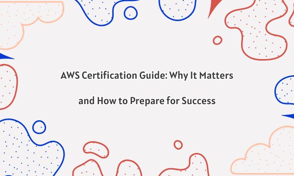 AWS Certification Guide: Why It Matters and How to Prepare for Success