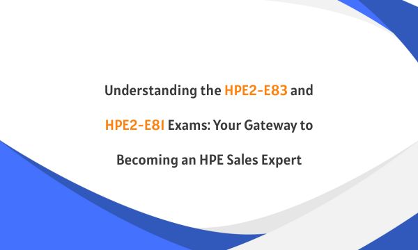 Understanding the HPE2-E83 and HPE2-E81 Exams: Your Gateway to Becoming an HPE Sales Expert