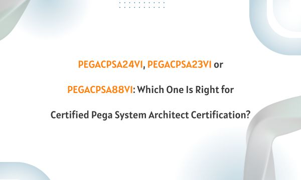 PEGACPSA24V1, PEGACPSA23V1 or PEGACPSA88V1: Which One Is Right for Certified Pega System Architect Certification?