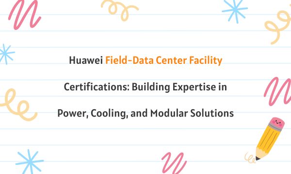 Huawei Field-Data Center Facility Certifications: Building Expertise in Power, Cooling, and Modular Solutions