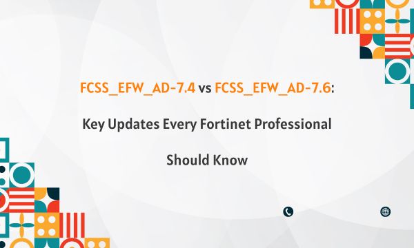 FCSS_EFW_AD-7.4 vs FCSS_EFW_AD-7.6: Key Updates Every Fortinet Professional Should Know