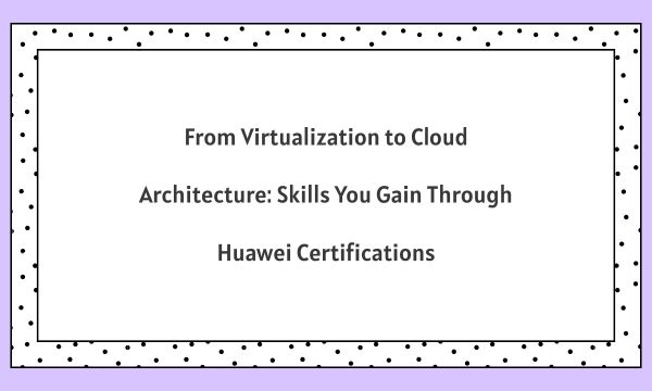 From Virtualization to Cloud Architecture: Skills You Gain Through Huawei Certifications