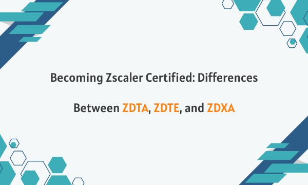Becoming Zscaler Certified: Differences Between ZDTA, ZDTE, and ZDXA