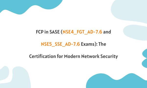 FCP in SASE (NSE4_FGT_AD-7.6 and NSE5_SSE_AD-7.6 Exams): The Certification for Modern Network Security