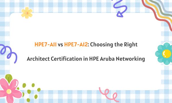 HPE7-A11 vs HPE7-A12: Choosing the Right Architect Certification in HPE Aruba Networking
