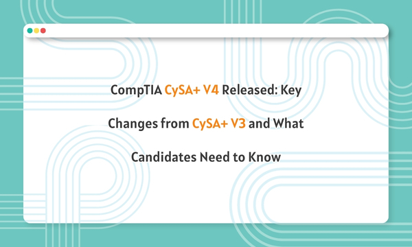 CompTIA CySA+ V4 Released: Key Changes from CySA+ V3 and What Candidates Need to Know